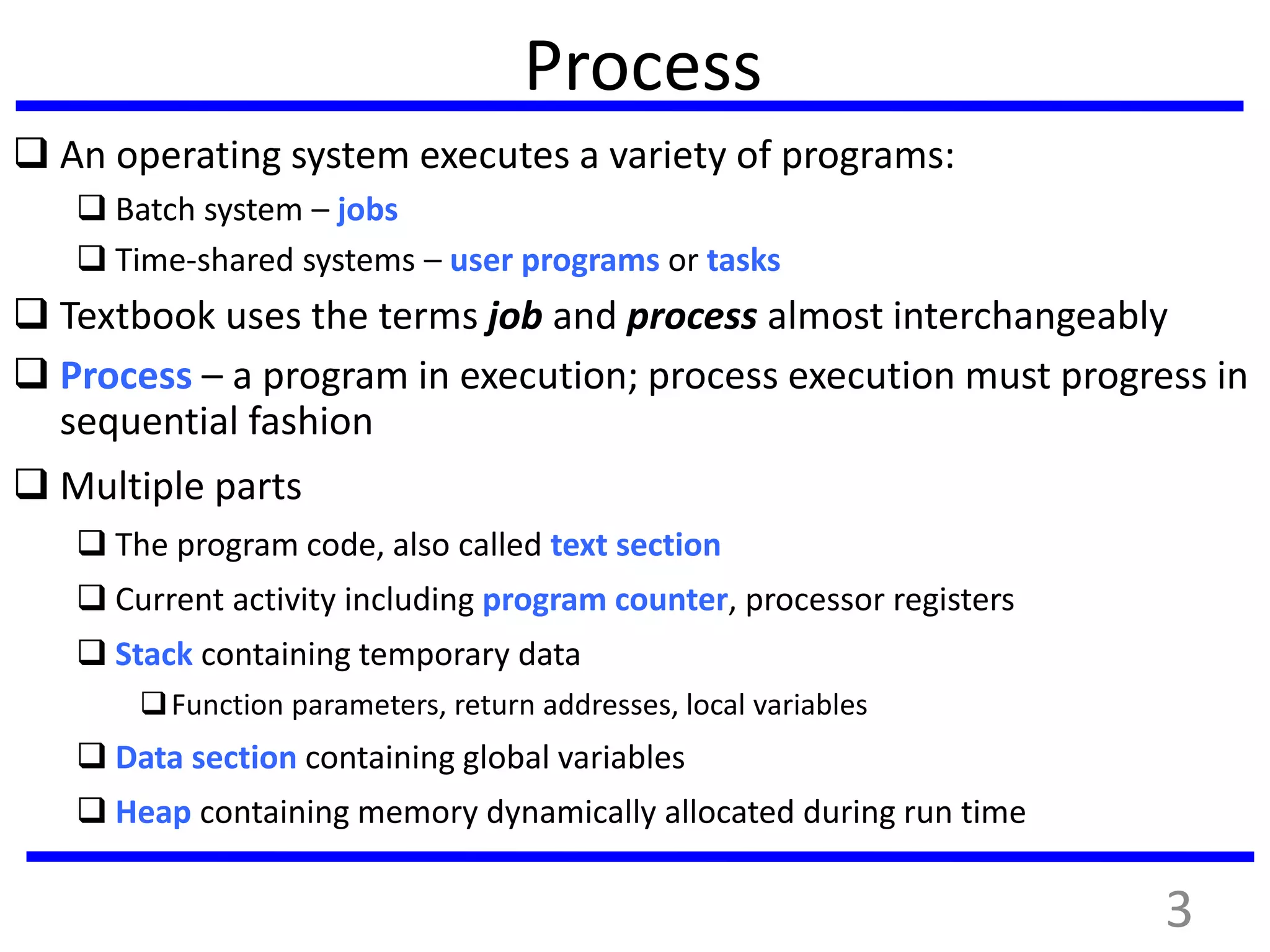 3
Process
 An operating system executes a variety of programs:
 Batch system – jobs
 Time-shared systems – user programs or tasks
 Textbook uses the terms job and process almost interchangeably
 Process – a program in execution; process execution must progress in
sequential fashion
 Multiple parts
 The program code, also called text section
 Current activity including program counter, processor registers
 Stack containing temporary data
Function parameters, return addresses, local variables
 Data section containing global variables
 Heap containing memory dynamically allocated during run time
 