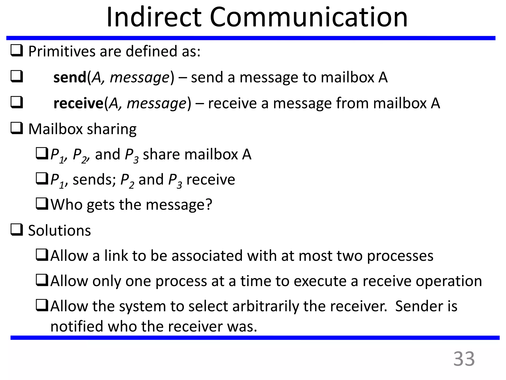 Indirect Communication
 Primitives are defined as:
 send(A, message) – send a message to mailbox A
 receive(A, message) – receive a message from mailbox A
 Mailbox sharing
P1, P2, and P3 share mailbox A
P1, sends; P2 and P3 receive
Who gets the message?
 Solutions
Allow a link to be associated with at most two processes
Allow only one process at a time to execute a receive operation
Allow the system to select arbitrarily the receiver. Sender is
notified who the receiver was.
33
 