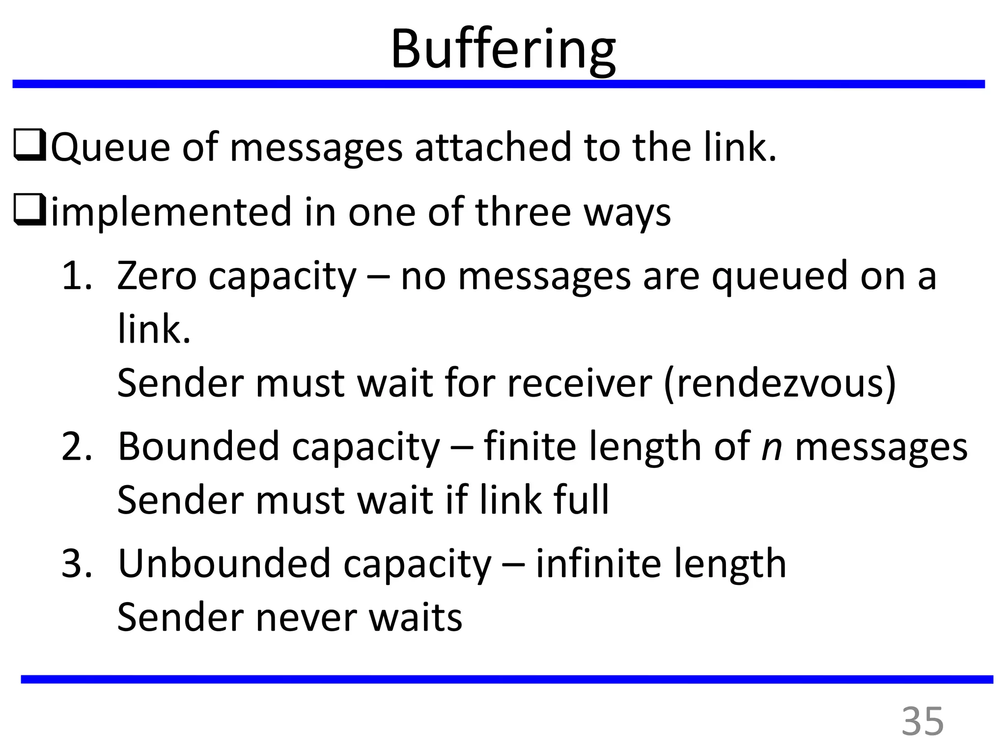 Buffering
Queue of messages attached to the link.
implemented in one of three ways
1. Zero capacity – no messages are queued on a
link.
Sender must wait for receiver (rendezvous)
2. Bounded capacity – finite length of n messages
Sender must wait if link full
3. Unbounded capacity – infinite length
Sender never waits
35
 