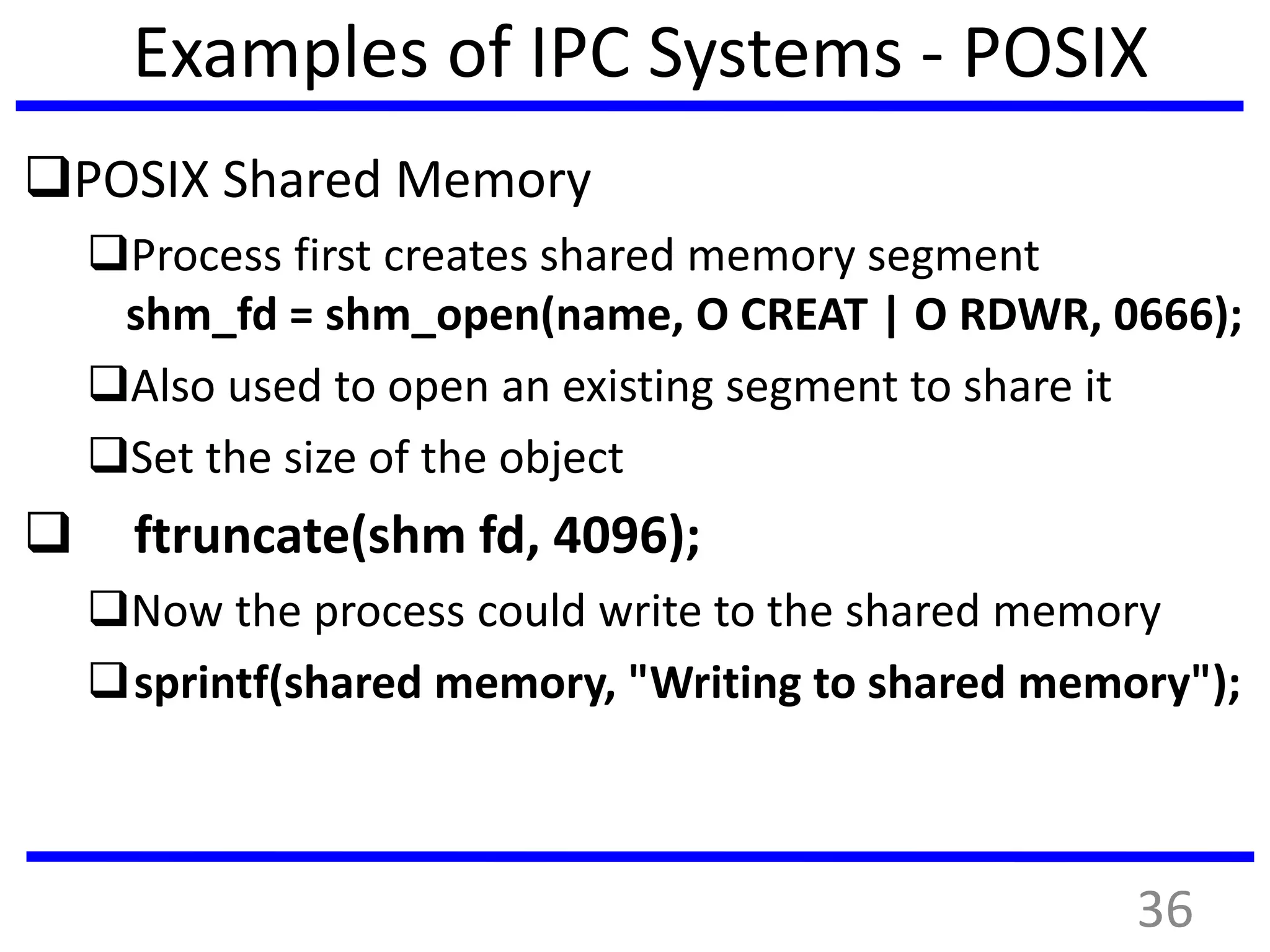 Examples of IPC Systems - POSIX
POSIX Shared Memory
Process first creates shared memory segment
shm_fd = shm_open(name, O CREAT | O RDWR, 0666);
Also used to open an existing segment to share it
Set the size of the object
 ftruncate(shm fd, 4096);
Now the process could write to the shared memory
sprintf(shared memory, "Writing to shared memory");
36
 