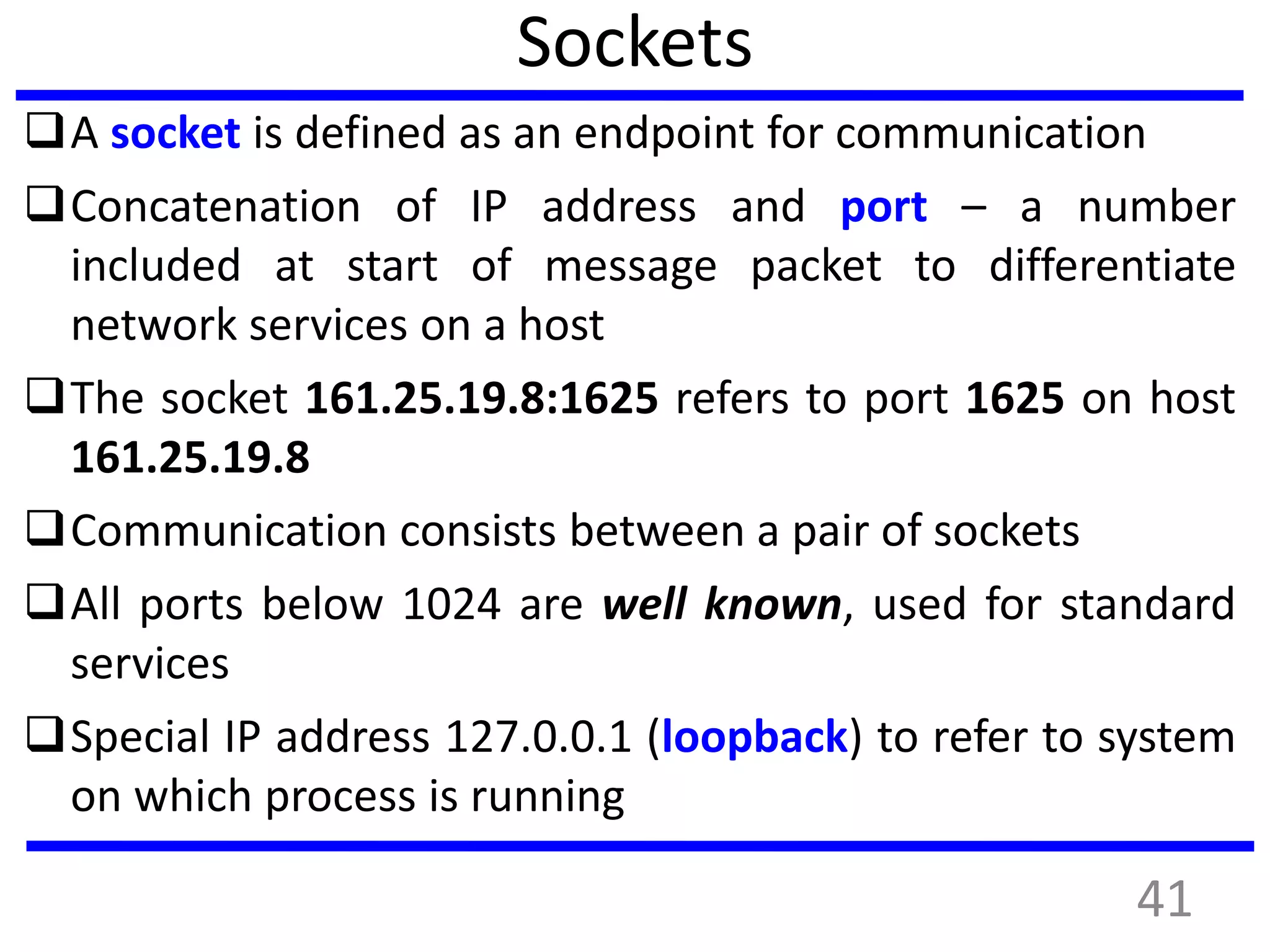 Sockets
A socket is defined as an endpoint for communication
Concatenation of IP address and port – a number
included at start of message packet to differentiate
network services on a host
The socket 161.25.19.8:1625 refers to port 1625 on host
161.25.19.8
Communication consists between a pair of sockets
All ports below 1024 are well known, used for standard
services
Special IP address 127.0.0.1 (loopback) to refer to system
on which process is running
41
 