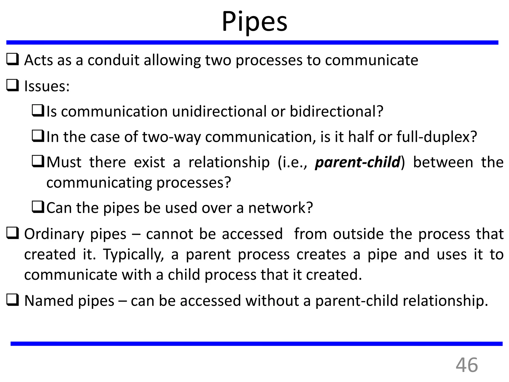 Pipes
 Acts as a conduit allowing two processes to communicate
 Issues:
Is communication unidirectional or bidirectional?
In the case of two-way communication, is it half or full-duplex?
Must there exist a relationship (i.e., parent-child) between the
communicating processes?
Can the pipes be used over a network?
 Ordinary pipes – cannot be accessed from outside the process that
created it. Typically, a parent process creates a pipe and uses it to
communicate with a child process that it created.
 Named pipes – can be accessed without a parent-child relationship.
46
 