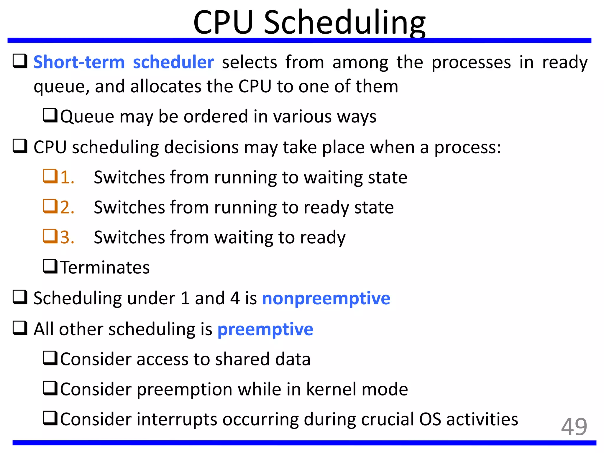 CPU Scheduling
 Short-term scheduler selects from among the processes in ready
queue, and allocates the CPU to one of them
Queue may be ordered in various ways
 CPU scheduling decisions may take place when a process:
1. Switches from running to waiting state
2. Switches from running to ready state
3. Switches from waiting to ready
Terminates
 Scheduling under 1 and 4 is nonpreemptive
 All other scheduling is preemptive
Consider access to shared data
Consider preemption while in kernel mode
Consider interrupts occurring during crucial OS activities 49
 