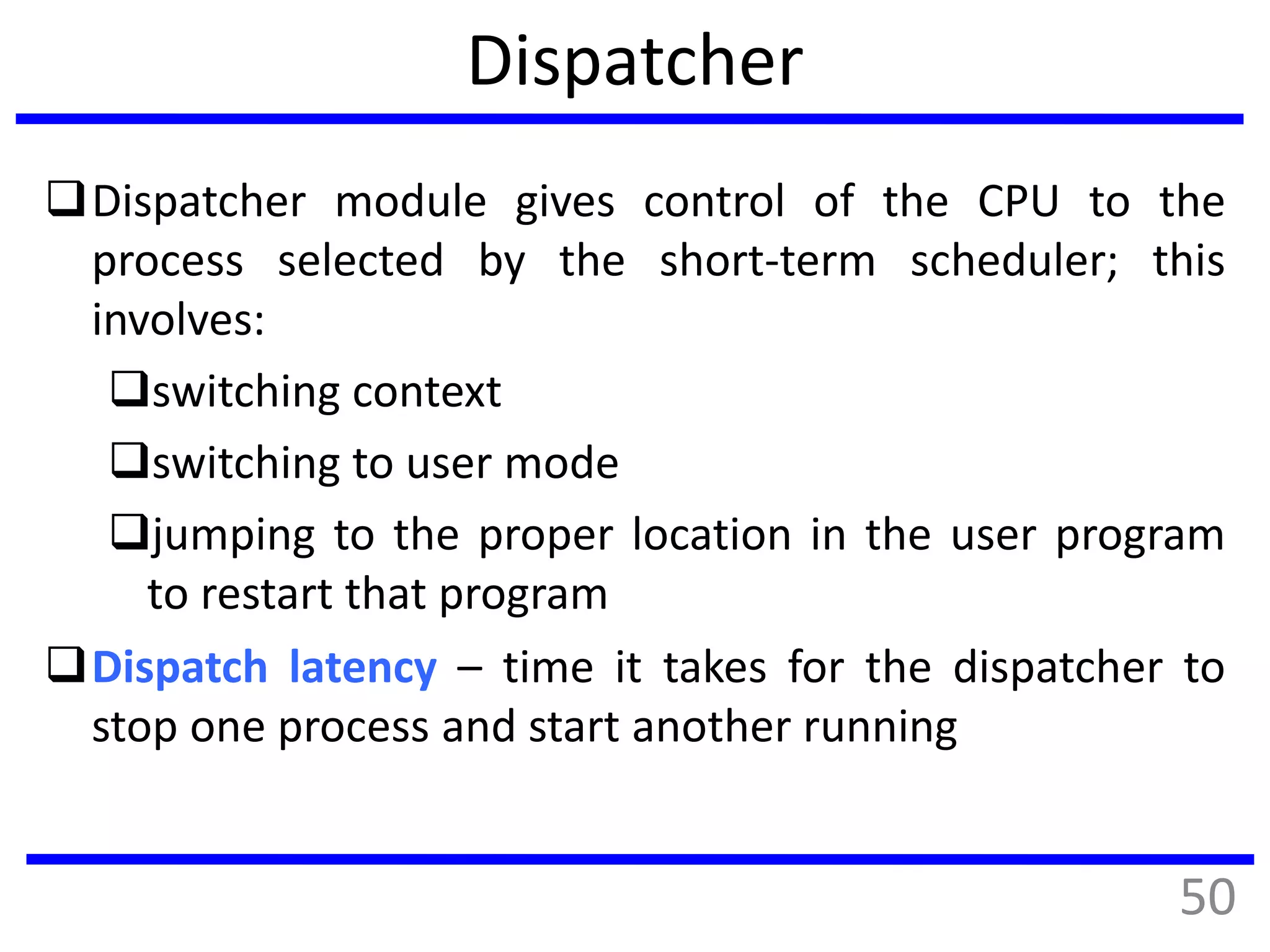 Dispatcher
Dispatcher module gives control of the CPU to the
process selected by the short-term scheduler; this
involves:
switching context
switching to user mode
jumping to the proper location in the user program
to restart that program
Dispatch latency – time it takes for the dispatcher to
stop one process and start another running
50
 