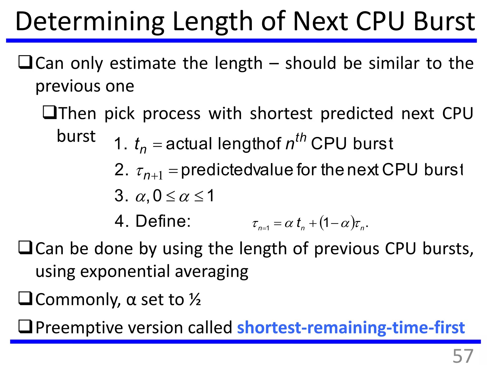 Determining Length of Next CPU Burst
Can only estimate the length – should be similar to the
previous one
Then pick process with shortest predicted next CPU
burst
Can be done by using the length of previous CPU bursts,
using exponential averaging
Commonly, α set to ½
Preemptive version called shortest-remaining-time-first
:Define4.
10,3.
burstCPUnexttheforvaluepredicted2.
burstCPUoflengthactual1.





 1n
th
n nt
  .11 nnn
t  
57
 