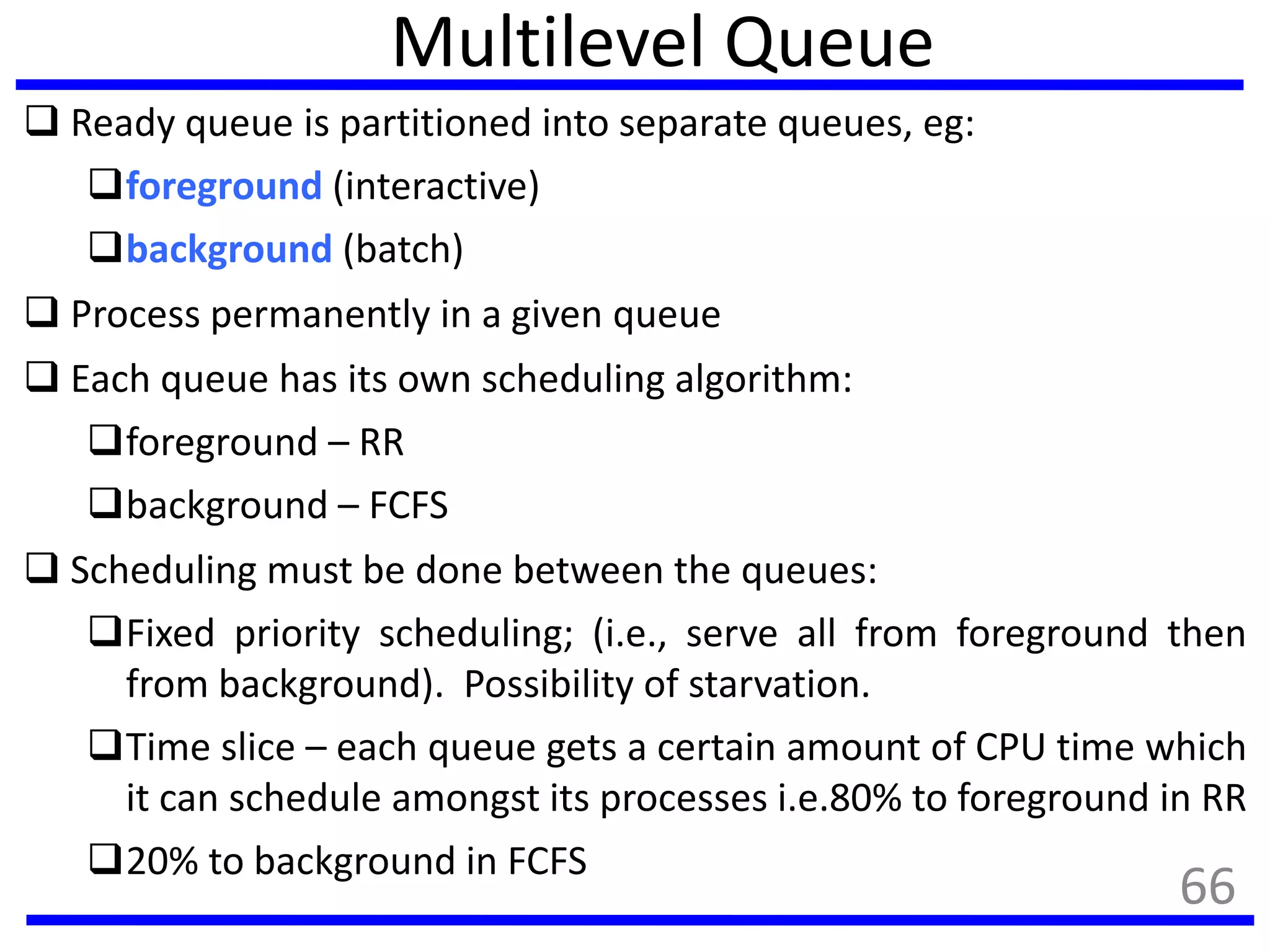 Multilevel Queue
 Ready queue is partitioned into separate queues, eg:
foreground (interactive)
background (batch)
 Process permanently in a given queue
 Each queue has its own scheduling algorithm:
foreground – RR
background – FCFS
 Scheduling must be done between the queues:
Fixed priority scheduling; (i.e., serve all from foreground then
from background). Possibility of starvation.
Time slice – each queue gets a certain amount of CPU time which
it can schedule amongst its processes i.e.80% to foreground in RR
20% to background in FCFS
66
 