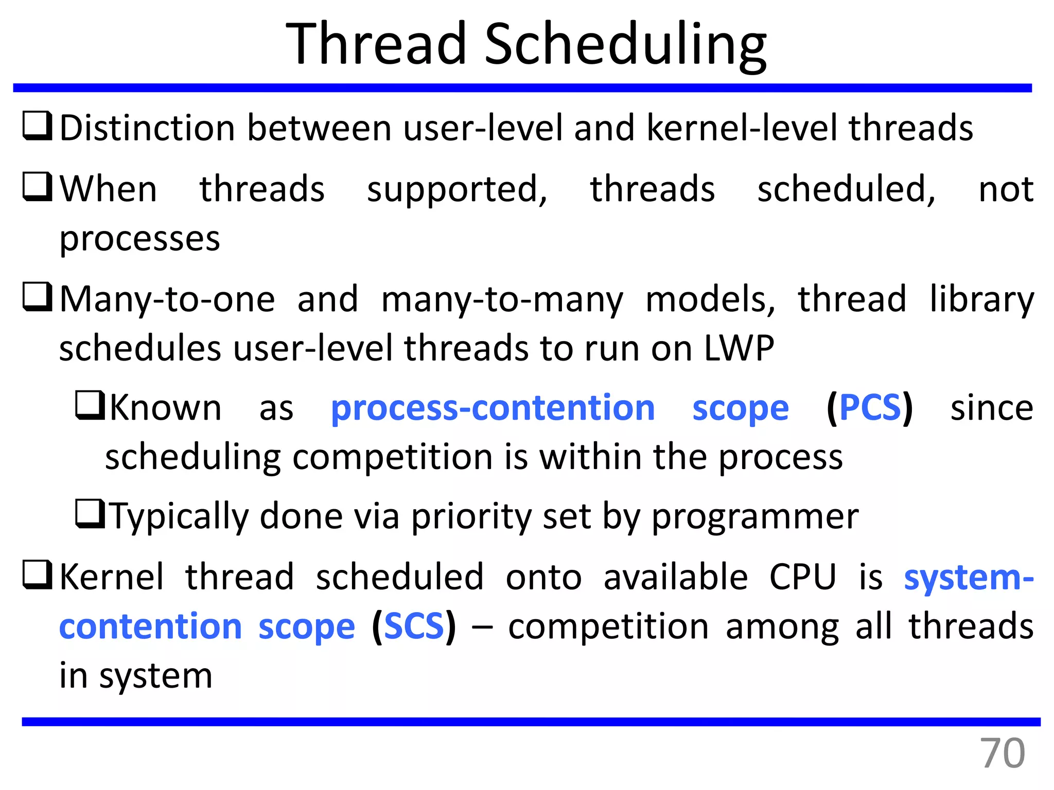 Thread Scheduling
Distinction between user-level and kernel-level threads
When threads supported, threads scheduled, not
processes
Many-to-one and many-to-many models, thread library
schedules user-level threads to run on LWP
Known as process-contention scope (PCS) since
scheduling competition is within the process
Typically done via priority set by programmer
Kernel thread scheduled onto available CPU is system-
contention scope (SCS) – competition among all threads
in system
70
 