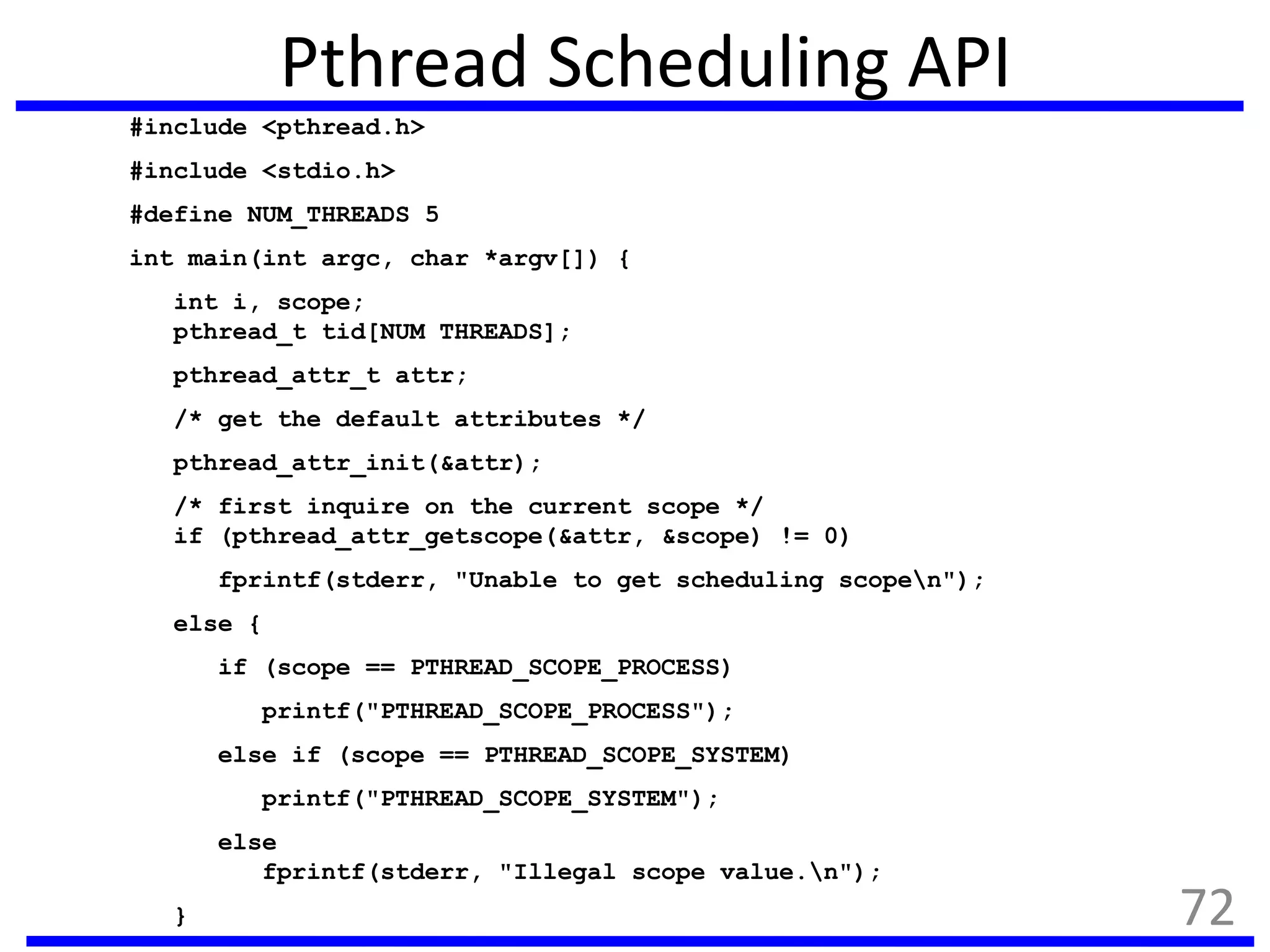 Pthread Scheduling API
#include <pthread.h>
#include <stdio.h>
#define NUM_THREADS 5
int main(int argc, char *argv[]) {
int i, scope;
pthread_t tid[NUM THREADS];
pthread_attr_t attr;
/* get the default attributes */
pthread_attr_init(&attr);
/* first inquire on the current scope */
if (pthread_attr_getscope(&attr, &scope) != 0)
fprintf(stderr, "Unable to get scheduling scopen");
else {
if (scope == PTHREAD_SCOPE_PROCESS)
printf("PTHREAD_SCOPE_PROCESS");
else if (scope == PTHREAD_SCOPE_SYSTEM)
printf("PTHREAD_SCOPE_SYSTEM");
else
fprintf(stderr, "Illegal scope value.n");
} 72
 
