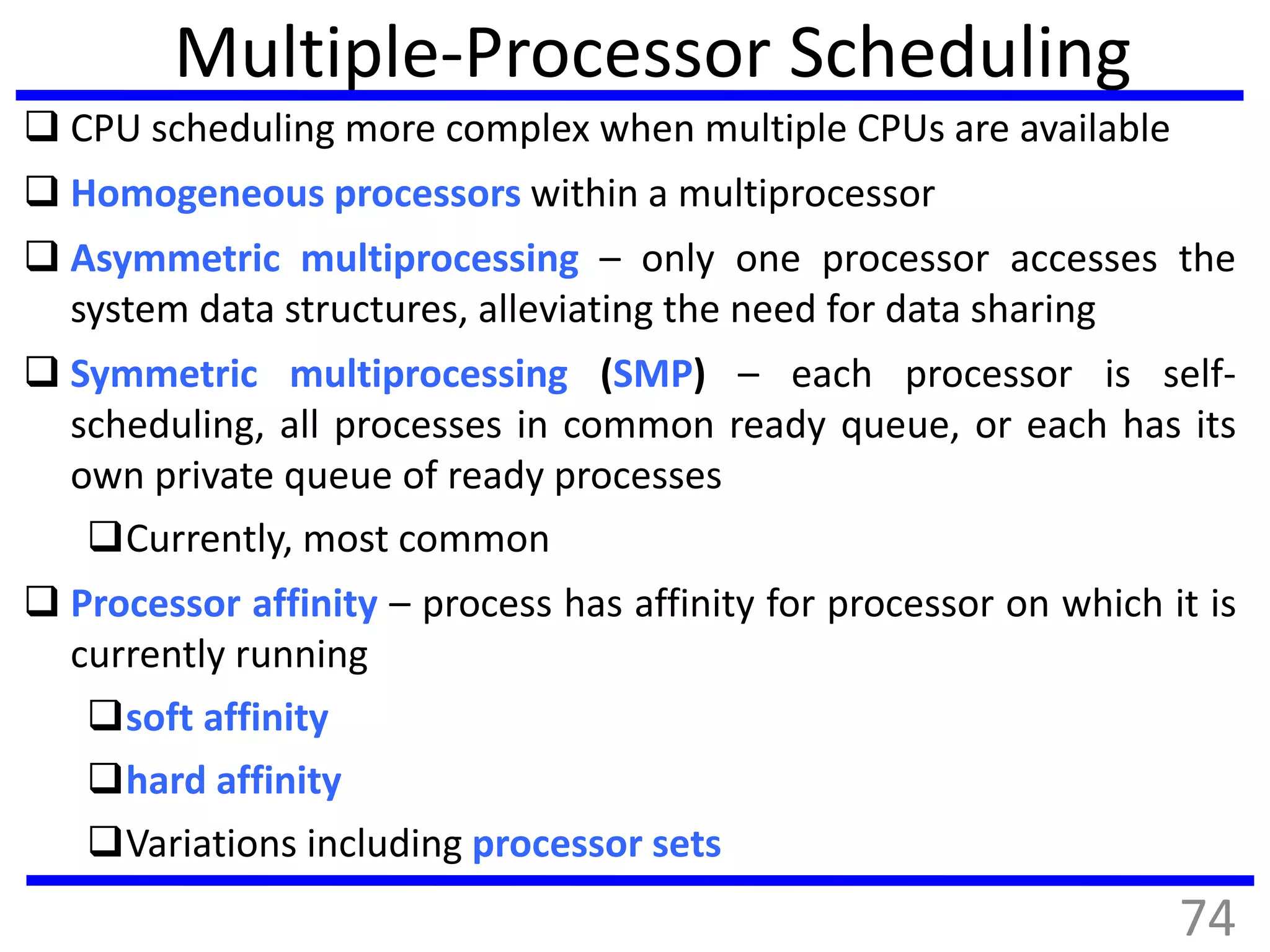 Multiple-Processor Scheduling
 CPU scheduling more complex when multiple CPUs are available
 Homogeneous processors within a multiprocessor
 Asymmetric multiprocessing – only one processor accesses the
system data structures, alleviating the need for data sharing
 Symmetric multiprocessing (SMP) – each processor is self-
scheduling, all processes in common ready queue, or each has its
own private queue of ready processes
Currently, most common
 Processor affinity – process has affinity for processor on which it is
currently running
soft affinity
hard affinity
Variations including processor sets
74
 
