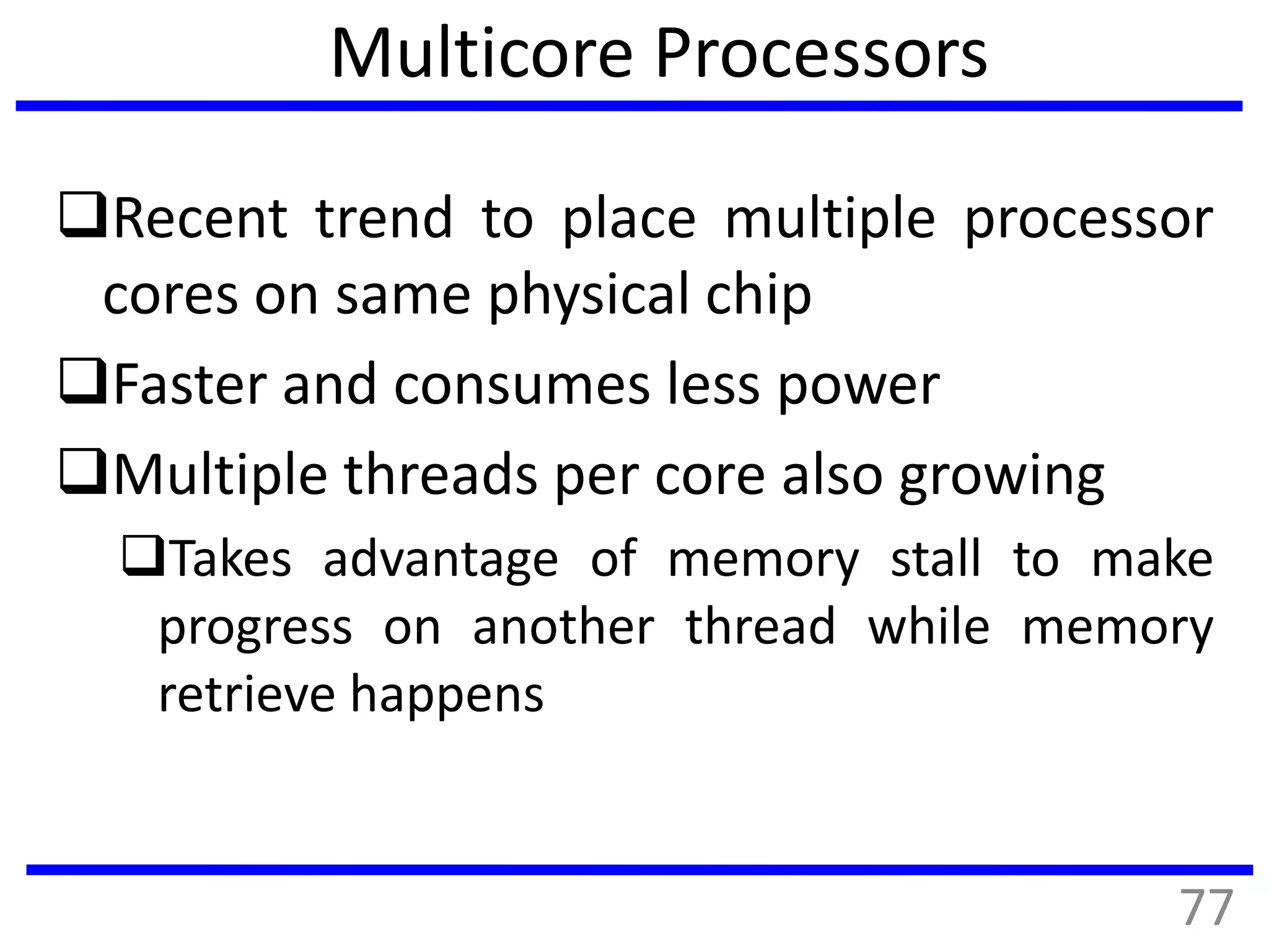 Multicore Processors
Recent trend to place multiple processor
cores on same physical chip
Faster and consumes less power
Multiple threads per core also growing
Takes advantage of memory stall to make
progress on another thread while memory
retrieve happens
77
 