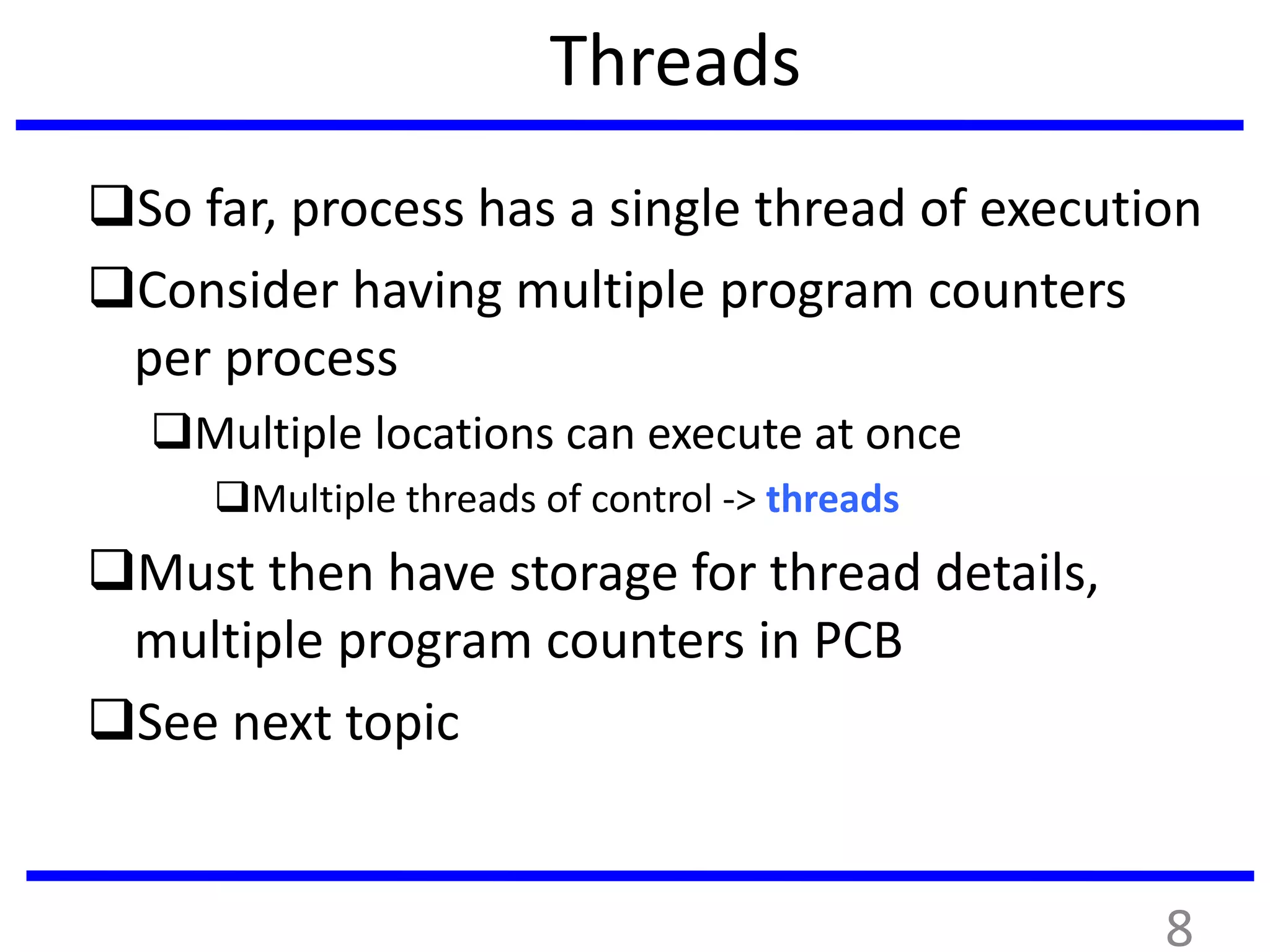 Threads
So far, process has a single thread of execution
Consider having multiple program counters
per process
Multiple locations can execute at once
Multiple threads of control -> threads
Must then have storage for thread details,
multiple program counters in PCB
See next topic
8
 