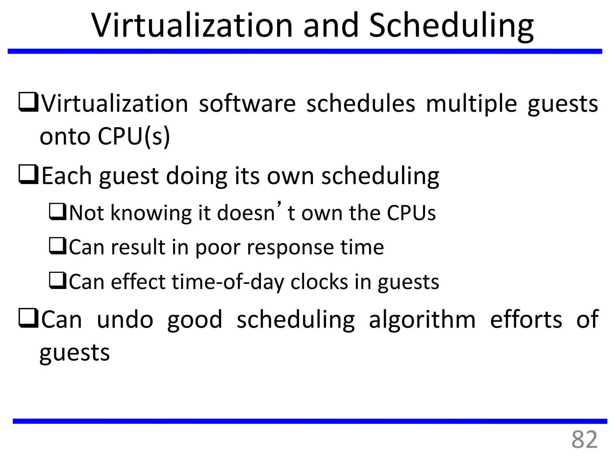 Virtualization and Scheduling
Virtualization software schedules multiple guests
onto CPU(s)
Each guest doing its own scheduling
Not knowing it doesn’t own the CPUs
Can result in poor response time
Can effect time-of-day clocks in guests
Can undo good scheduling algorithm efforts of
guests
82
 