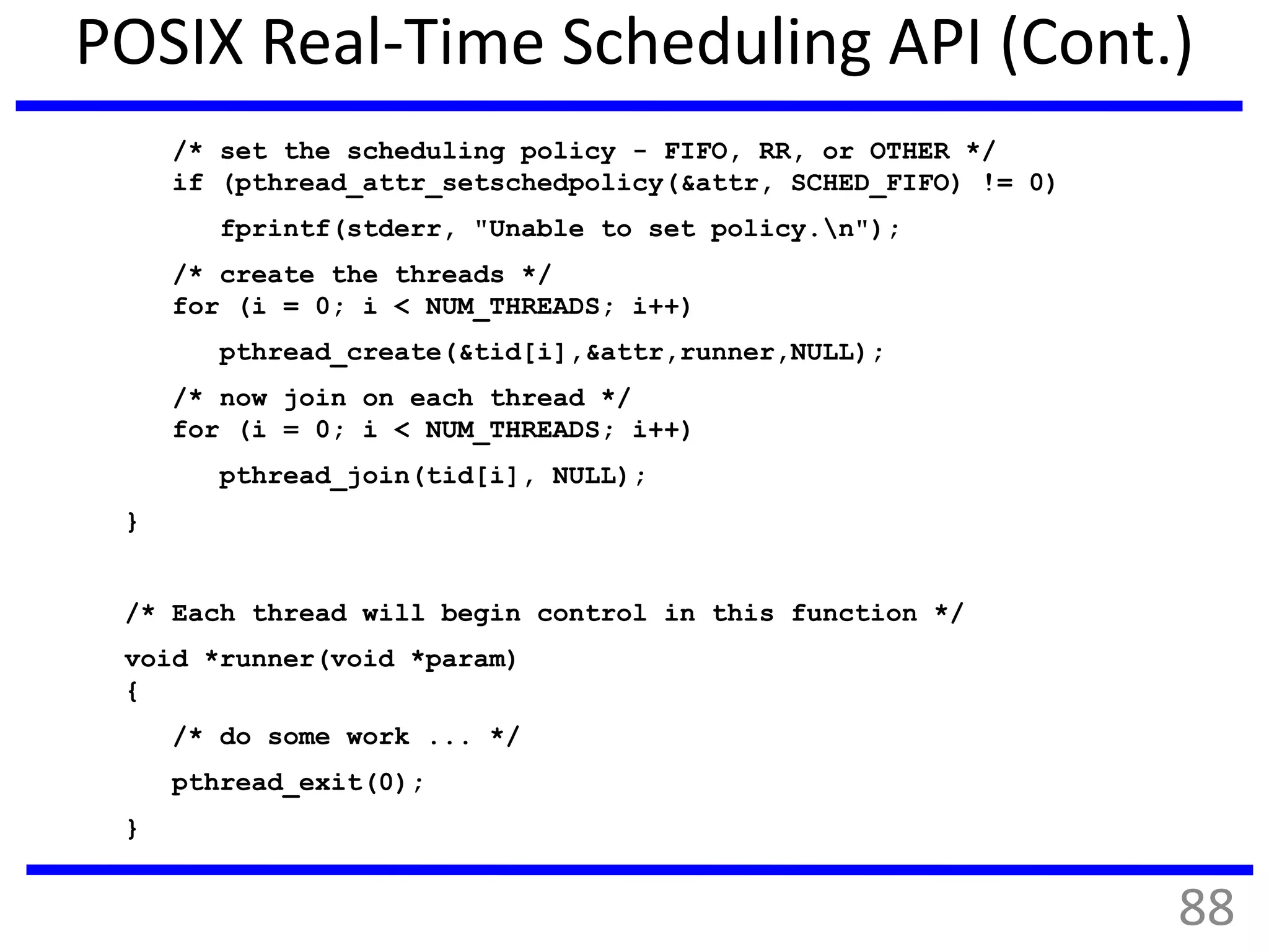 POSIX Real-Time Scheduling API (Cont.)
/* set the scheduling policy - FIFO, RR, or OTHER */
if (pthread_attr_setschedpolicy(&attr, SCHED_FIFO) != 0)
fprintf(stderr, "Unable to set policy.n");
/* create the threads */
for (i = 0; i < NUM_THREADS; i++)
pthread_create(&tid[i],&attr,runner,NULL);
/* now join on each thread */
for (i = 0; i < NUM_THREADS; i++)
pthread_join(tid[i], NULL);
}
/* Each thread will begin control in this function */
void *runner(void *param)
{
/* do some work ... */
pthread_exit(0);
}
88
 