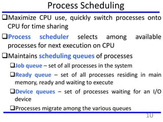 Process Scheduling
Maximize CPU use, quickly switch processes onto
CPU for time sharing
Process scheduler selects among available
processes for next execution on CPU
Maintains scheduling queues of processes
Job queue – set of all processes in the system
Ready queue – set of all processes residing in main
memory, ready and waiting to execute
Device queues – set of processes waiting for an I/O
device
Processes migrate among the various queues
10
 