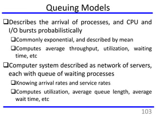 Queuing Models
Describes the arrival of processes, and CPU and
I/O bursts probabilistically
Commonly exponential, and described by mean
Computes average throughput, utilization, waiting
time, etc
Computer system described as network of servers,
each with queue of waiting processes
Knowing arrival rates and service rates
Computes utilization, average queue length, average
wait time, etc
103
 