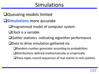 Simulations
Queueing models limited
Simulations more accurate
Programmed model of computer system
Clock is a variable
Gather statistics indicating algorithm performance
Data to drive simulation gathered via
Random number generator according to probabilities
Distributions defined mathematically or empirically
Trace tapes record sequences of real events in real systems
105
 