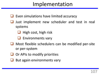 Implementation
 Even simulations have limited accuracy
 Just implement new scheduler and test in real
systems
 High cost, high risk
 Environments vary
 Most flexible schedulers can be modified per-site
or per-system
 Or APIs to modify priorities
 But again environments vary
107
 