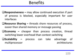 Benefits
Responsiveness – may allow continued execution if part
of process is blocked, especially important for user
interfaces
Resource Sharing – threads share resources of process,
easier than shared memory or message passing
Economy – cheaper than process creation, thread
switching lower overhead than context switching
Scalability – process can take advantage of
multiprocessor architectures
109
 