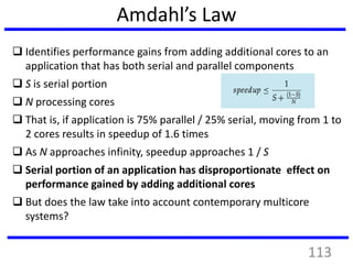 Amdahl’s Law
 Identifies performance gains from adding additional cores to an
application that has both serial and parallel components
 S is serial portion
 N processing cores
 That is, if application is 75% parallel / 25% serial, moving from 1 to
2 cores results in speedup of 1.6 times
 As N approaches infinity, speedup approaches 1 / S
 Serial portion of an application has disproportionate effect on
performance gained by adding additional cores
 But does the law take into account contemporary multicore
systems?
113
 