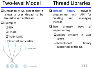 Two-level Model
 Similar to M:M, except that it
allows a user thread to be
bound to kernel thread
 Examples
IRIX
HP-UX
Tru64 UNIX
Solaris 8 and earlier
Thread Libraries
 Thread library provides
programmer with API for
creating and managing
threads
 Two primary ways of
implementing
Library entirely in user
space
Kernel-level library
supported by the OS
117
 