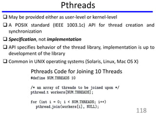 Pthreads
 May be provided either as user-level or kernel-level
 A POSIX standard (IEEE 1003.1c) API for thread creation and
synchronization
 Specification, not implementation
 API specifies behavior of the thread library, implementation is up to
development of the library
 Common in UNIX operating systems (Solaris, Linux, Mac OS X)
Pthreads Code for Joining 10 Threads
118
 