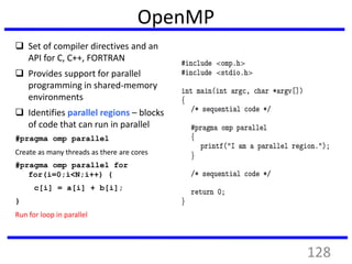 OpenMP
 Set of compiler directives and an
API for C, C++, FORTRAN
 Provides support for parallel
programming in shared-memory
environments
 Identifies parallel regions – blocks
of code that can run in parallel
#pragma omp parallel
Create as many threads as there are cores
#pragma omp parallel for
for(i=0;i<N;i++) {
c[i] = a[i] + b[i];
}
Run for loop in parallel
128
 