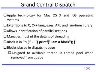 Grand Central Dispatch
Apple technology for Mac OS X and iOS operating
systems
Extensions to C, C++ languages, API, and run-time library
Allows identification of parallel sections
Manages most of the details of threading
Block is in “^{ }” - ˆ{ printf("I am a block"); }
Blocks placed in dispatch queue
Assigned to available thread in thread pool when
removed from queue
129
 