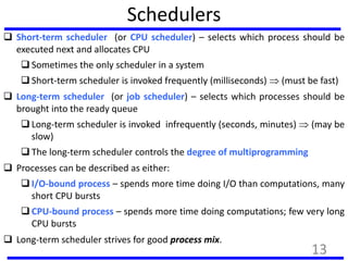 Schedulers
 Short-term scheduler (or CPU scheduler) – selects which process should be
executed next and allocates CPU
 Sometimes the only scheduler in a system
 Short-term scheduler is invoked frequently (milliseconds)  (must be fast)
 Long-term scheduler (or job scheduler) – selects which processes should be
brought into the ready queue
 Long-term scheduler is invoked infrequently (seconds, minutes)  (may be
slow)
 The long-term scheduler controls the degree of multiprogramming
 Processes can be described as either:
 I/O-bound process – spends more time doing I/O than computations, many
short CPU bursts
 CPU-bound process – spends more time doing computations; few very long
CPU bursts
 Long-term scheduler strives for good process mix.
13
 