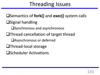 Threading Issues
Semantics of fork() and exec() system calls
Signal handling
Synchronous and asynchronous
Thread cancellation of target thread
Asynchronous or deferred
Thread-local storage
Scheduler Activations
131
 