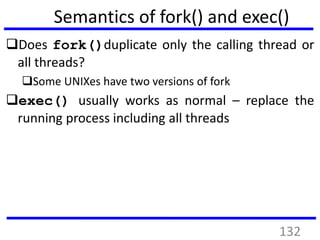 Semantics of fork() and exec()
Does fork()duplicate only the calling thread or
all threads?
Some UNIXes have two versions of fork
exec() usually works as normal – replace the
running process including all threads
132
 