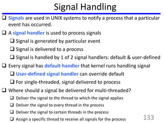 Signal Handling
 Signals are used in UNIX systems to notify a process that a particular
event has occurred.
 A signal handler is used to process signals
 Signal is generated by particular event
 Signal is delivered to a process
 Signal is handled by 1 of 2 signal handlers: default & user-defined
 Every signal has default handler that kernel runs handling signal
 User-defined signal handler can override default
 For single-threaded, signal delivered to process
 Where should a signal be delivered for multi-threaded?
 Deliver the signal to the thread to which the signal applies
 Deliver the signal to every thread in the process
 Deliver the signal to certain threads in the process
 Assign a specific thread to receive all signals for the process 133
 