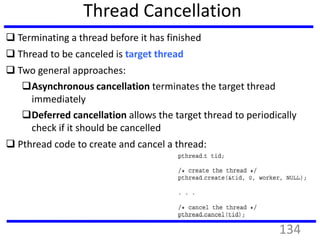 Thread Cancellation
 Terminating a thread before it has finished
 Thread to be canceled is target thread
 Two general approaches:
Asynchronous cancellation terminates the target thread
immediately
Deferred cancellation allows the target thread to periodically
check if it should be cancelled
 Pthread code to create and cancel a thread:
134
 