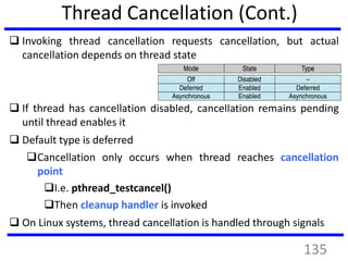 Thread Cancellation (Cont.)
 Invoking thread cancellation requests cancellation, but actual
cancellation depends on thread state
 If thread has cancellation disabled, cancellation remains pending
until thread enables it
 Default type is deferred
Cancellation only occurs when thread reaches cancellation
point
I.e. pthread_testcancel()
Then cleanup handler is invoked
 On Linux systems, thread cancellation is handled through signals
135
 