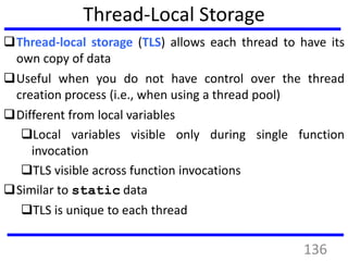 Thread-Local Storage
Thread-local storage (TLS) allows each thread to have its
own copy of data
Useful when you do not have control over the thread
creation process (i.e., when using a thread pool)
Different from local variables
Local variables visible only during single function
invocation
TLS visible across function invocations
Similar to static data
TLS is unique to each thread
136
 