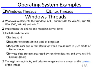 Operating System Examples
Windows Threads
 Windows implements the Windows API – primary API for Win 98, Win NT,
Win 2000, Win XP, and Win 7
 Implements the one-to-one mapping, kernel-level
 Each thread contains
A thread id
Register set representing state of processor
Separate user and kernel stacks for when thread runs in user mode or
kernel mode
Private data storage area used by run-time libraries and dynamic link
libraries (DLLs)
 The register set, stacks, and private storage area are known as the context
of the thread
138
 