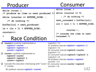 Producer
while (true) {
/* produce an item in next produced */
while (counter == BUFFER_SIZE) ;
/* do nothing */
buffer[in] = next_produced;
in = (in + 1) % BUFFER_SIZE;
counter++;
}
Consumer
while (true) {
while (counter == 0)
; /* do nothing */
next_consumed = buffer[out];
out = (out + 1) % BUFFER_SIZE;
counter--;
/* consume the item in next
consumed */
}Race Condition
142
 
