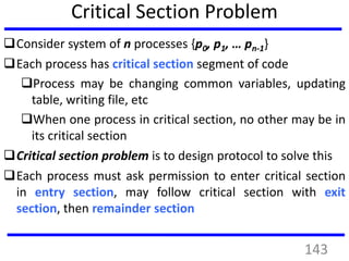 Critical Section Problem
Consider system of n processes {p0, p1, … pn-1}
Each process has critical section segment of code
Process may be changing common variables, updating
table, writing file, etc
When one process in critical section, no other may be in
its critical section
Critical section problem is to design protocol to solve this
Each process must ask permission to enter critical section
in entry section, may follow critical section with exit
section, then remainder section
143
 