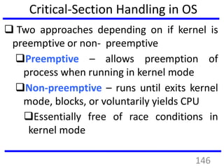Critical-Section Handling in OS
 Two approaches depending on if kernel is
preemptive or non- preemptive
Preemptive – allows preemption of
process when running in kernel mode
Non-preemptive – runs until exits kernel
mode, blocks, or voluntarily yields CPU
Essentially free of race conditions in
kernel mode
146
 