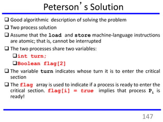 Peterson’s Solution
 Good algorithmic description of solving the problem
 Two process solution
 Assume that the load and store machine-language instructions
are atomic; that is, cannot be interrupted
 The two processes share two variables:
int turn;
Boolean flag[2]
 The variable turn indicates whose turn it is to enter the critical
section
 The flag array is used to indicate if a process is ready to enter the
critical section. flag[i] = true implies that process Pi is
ready!
147
 