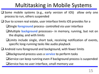 Multitasking in Mobile Systems
 Some mobile systems (e.g., early version of iOS) allow only one
process to run, others suspended
 Due to screen real estate, user interface limits iOS provides for a
Single foreground process- controlled via user interface
Multiple background processes– in memory, running, but not on
the display, and with limits
Limits include single, short task, receiving notification of events,
specific long-running tasks like audio playback
 Android runs foreground and background, with fewer limits
Background process uses a service to perform tasks
Service can keep running even if background process is suspended
Service has no user interface, small memory use
15
 