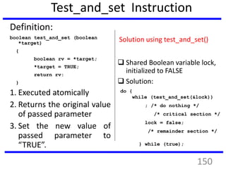 Test_and_set Instruction
Definition:
boolean test_and_set (boolean
*target)
{
boolean rv = *target;
*target = TRUE;
return rv:
}
1. Executed atomically
2. Returns the original value
of passed parameter
3. Set the new value of
passed parameter to
“TRUE”.
Solution using test_and_set()
 Shared Boolean variable lock,
initialized to FALSE
 Solution:
do {
while (test_and_set(&lock))
; /* do nothing */
/* critical section */
lock = false;
/* remainder section */
} while (true);
150
 