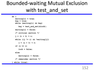 Bounded-waiting Mutual Exclusion
with test_and_set
do {
waiting[i] = true;
key = true;
while (waiting[i] && key)
key = test_and_set(&lock);
waiting[i] = false;
/* critical section */
j = (i + 1) % n;
while ((j != i) && !waiting[j])
j = (j + 1) % n;
if (j == i)
lock = false;
else
waiting[j] = false;
/* remainder section */
} while (true);
152
 