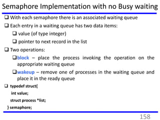 Semaphore Implementation with no Busy waiting
 With each semaphore there is an associated waiting queue
 Each entry in a waiting queue has two data items:
 value (of type integer)
 pointer to next record in the list
 Two operations:
block – place the process invoking the operation on the
appropriate waiting queue
wakeup – remove one of processes in the waiting queue and
place it in the ready queue
 typedef struct{
int value;
struct process *list;
} semaphore;
158
 