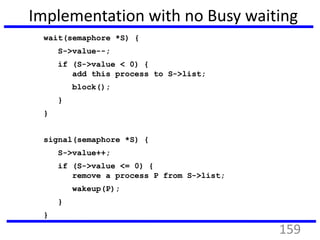 Implementation with no Busy waiting
wait(semaphore *S) {
S->value--;
if (S->value < 0) {
add this process to S->list;
block();
}
}
signal(semaphore *S) {
S->value++;
if (S->value <= 0) {
remove a process P from S->list;
wakeup(P);
}
}
159
 