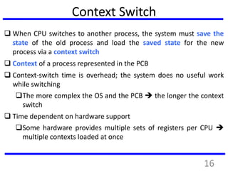 Context Switch
 When CPU switches to another process, the system must save the
state of the old process and load the saved state for the new
process via a context switch
 Context of a process represented in the PCB
 Context-switch time is overhead; the system does no useful work
while switching
The more complex the OS and the PCB  the longer the context
switch
 Time dependent on hardware support
Some hardware provides multiple sets of registers per CPU 
multiple contexts loaded at once
16
 