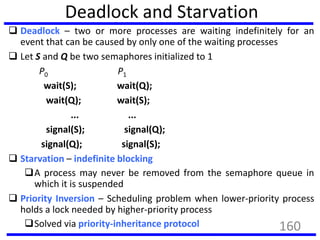 Deadlock and Starvation
 Deadlock – two or more processes are waiting indefinitely for an
event that can be caused by only one of the waiting processes
 Let S and Q be two semaphores initialized to 1
P0 P1
wait(S); wait(Q);
wait(Q); wait(S);
... ...
signal(S); signal(Q);
signal(Q); signal(S);
 Starvation – indefinite blocking
A process may never be removed from the semaphore queue in
which it is suspended
 Priority Inversion – Scheduling problem when lower-priority process
holds a lock needed by higher-priority process
Solved via priority-inheritance protocol 160
 