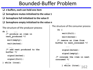 Bounded-Buffer Problem
 n buffers, each can hold one item
 Semaphore mutex initialized to the value 1
 Semaphore full initialized to the value 0
 Semaphore empty initialized to the value n
162
The structure of the producer process
do { ...
/* produce an item in
next_produced */
wait(empty);
wait(mutex);
...
/* add next produced to the
buffer */
signal(mutex);
signal(full);
} while (true);
The structure of the consumer process
Do {
wait(full);
wait(mutex);
/* remove an item from
buffer to next_consumed */
...
signal(mutex);
signal(empty);
/* consume the item in next
consumed */
...
} while (true);
 