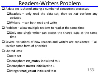 Readers-Writers Problem
 A data set is shared among a number of concurrent processes
Readers – only read the data set; they do not perform any
updates
Writers – can both read and write
 Problem – allow multiple readers to read at the same time
Only one single writer can access the shared data at the same
time
 Several variations of how readers and writers are considered – all
involve some form of priorities
 Shared Data
Data set
Semaphore rw_mutex initialized to 1
Semaphore mutex initialized to 1
Integer read_count initialized to 0 163
 