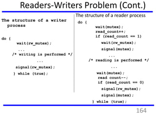 Readers-Writers Problem (Cont.)
The structure of a writer
process
do {
wait(rw_mutex);
...
/* writing is performed */
...
signal(rw_mutex);
} while (true);
The structure of a reader process
do {
wait(mutex);
read_count++;
if (read_count == 1)
wait(rw_mutex);
signal(mutex);
...
/* reading is performed */
...
wait(mutex);
read count--;
if (read_count == 0)
signal(rw_mutex);
signal(mutex);
} while (true);
164
 