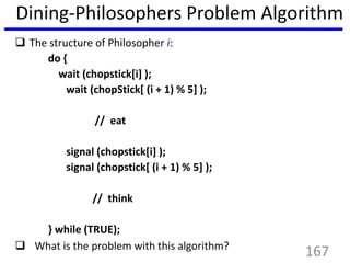 Dining-Philosophers Problem Algorithm
 The structure of Philosopher i:
do {
wait (chopstick[i] );
wait (chopStick[ (i + 1) % 5] );
// eat
signal (chopstick[i] );
signal (chopstick[ (i + 1) % 5] );
// think
} while (TRUE);
 What is the problem with this algorithm?
167
 